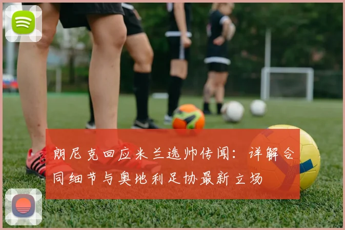 朗尼克回应米兰选帅传闻：详解合同细节与奥地利足协最新立场