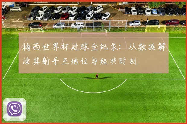 梅西世界杯进球全纪录:从数据解读其射手王地位与经典时刻