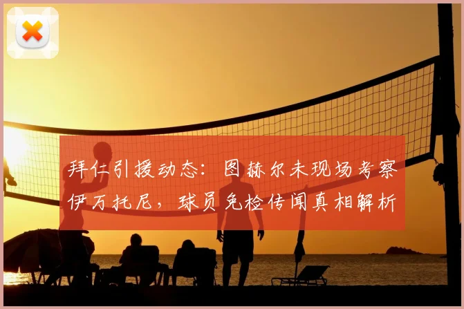 拜仁引援动态:图赫尔未现场考察伊万托尼,球员免检传闻真相解析
