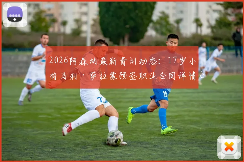 2026阿森纳最新青训动态：17岁小将马利·萨拉蒙预签职业合同详情解析，附其技术特点与未来发展前景探讨