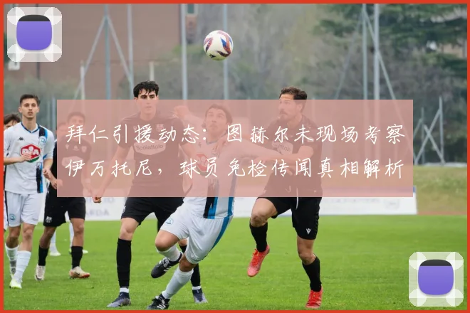 拜仁引援动态：图赫尔未现场考察伊万托尼，球员免检传闻真相解析