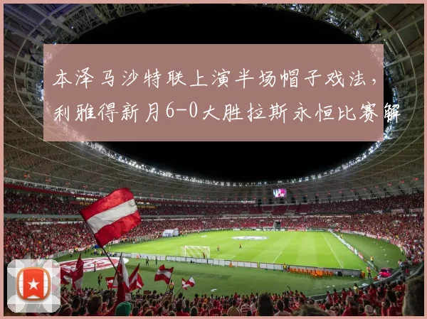 本泽马沙特联上演半场帽子戏法,利雅得新月6-0大胜拉斯永恒比赛解析