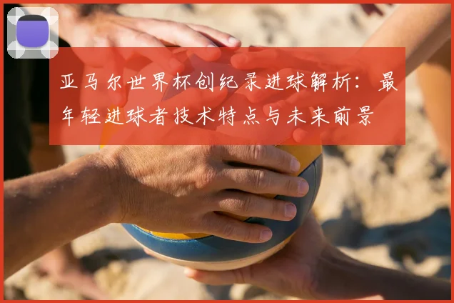 亚马尔世界杯创纪录进球解析:最年轻进球者技术特点与未来前景