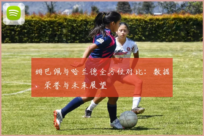 姆巴佩与哈兰德全方位对比:数据、荣誉与未来展望