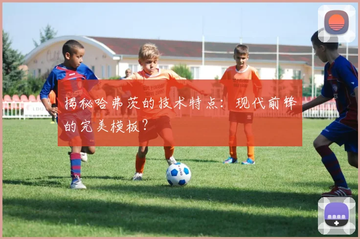 揭秘哈弗茨的技术特点:现代前锋的完美模板?