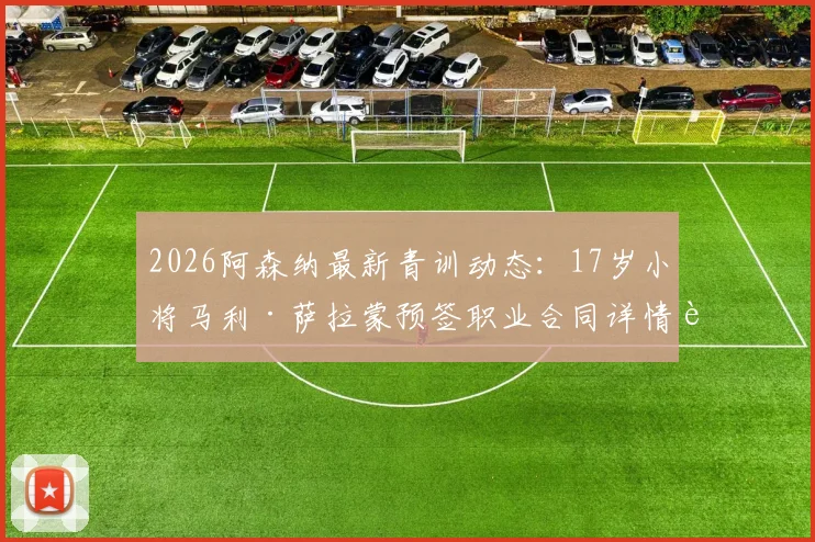 2026阿森纳最新青训动态:17岁小将马利·萨拉蒙预签职业合同详情解析,附其技术特点与未来发展前景探讨