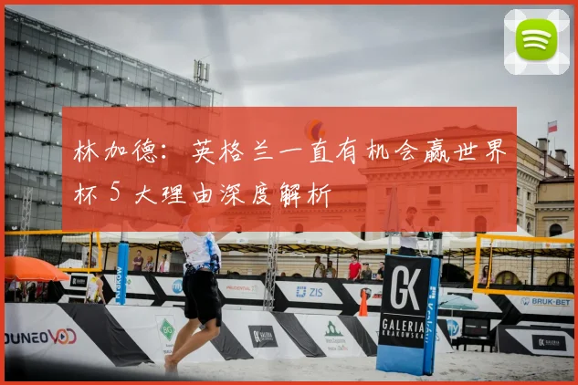 林加德:英格兰一直有机会赢世界杯 5 大理由深度解析